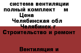 система вентиляции полный комплект 400м2 › Цена ­ 120 000 - Челябинская обл., Челябинск г. Строительство и ремонт » Вентиляция и кондиционирование   